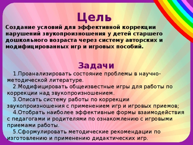 Цель  Создание условий для эффективной коррекции нарушений звукопроизношения у детей старшего дошкольного возраста через систему авторских и модифицированных игр и игровых пособий.  Задачи