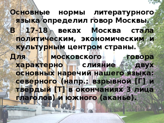 Основные нормы литературного языка определил говор Москвы. В 17-18 веках Москва стала политическим, экономическим и культурным центром страны. Для московского говора характерно слияние двух основных наречий нашего языка: северного (напр.: взрывной [Г] и твёрдый [Т] в окончаниях 3 лица глаголов) и южного (аканье).