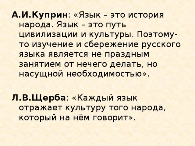 А.И.Куприн : «Язык – это история народа. Язык – это путь цивилизации и культуры. Поэтому-то изучение и сбережение русского языка является не праздным занятием от нечего делать, но насущной необходимостью». Л.В.Щерба : «Каждый язык отражает культуру того народа, который на нём говорит».