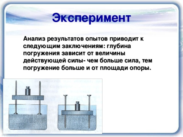 Эксперимент Анализ результатов опытов приводит к следующим заключениям : глубина погружения зависит от величины действующей силы- чем больше сила, тем погружение больше и от площади опоры.