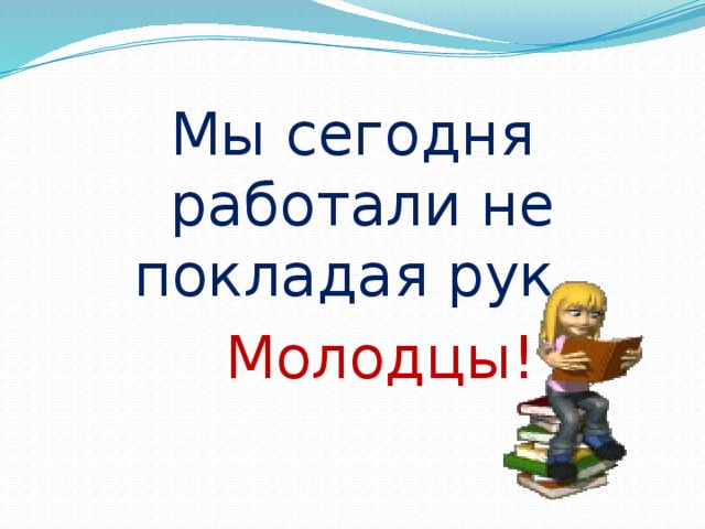 Мы сегодня работали не покладая рук.  Молодцы!