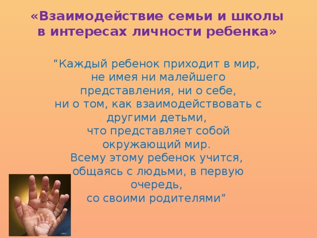 «Взаимодействие семьи и школы в интересах личности ребенка»   “ Каждый ребенок приходит в мир,  не имея ни малейшего представления, ни о себе,  ни о том, как взаимодействовать с другими детьми,  что представляет собой окружающий мир.  Всему этому ребенок учится,  общаясь с людьми, в первую очередь,  со своими родителями”