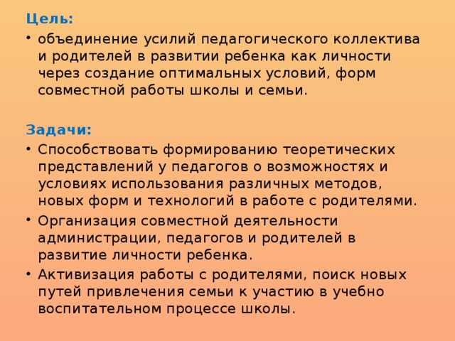 Цель: объединение усилий педагогического коллектива и родителей в развитии ребенка как личности через создание оптимальных условий, форм совместной работы школы и семьи. Задачи: