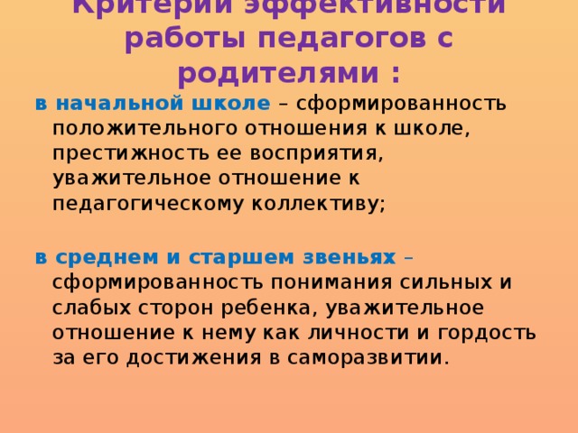 Критерии эффективности работы педагогов с родителями :   в начальной школе – сформированность положительного отношения к школе, престижность ее восприятия, уважительное отношение к педагогическому коллективу;   в среднем и старшем звеньях – сформированность понимания сильных и слабых сторон ребенка, уважительное отношение к нему как личности и гордость за его достижения в саморазвитии.