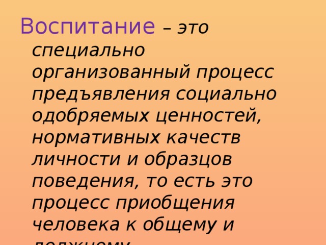 Воспитание – это специально организованный процесс предъявления социально одобряемых ценностей, нормативных качеств личности и образцов поведения, то есть это процесс приобщения человека к общему и должному.