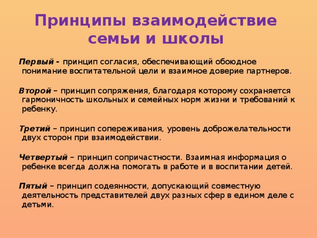 Принципы взаимодействие  семьи и школы Первый - принцип согласия, обеспечивающий обоюдное понимание воспитательной цели и взаимное доверие партнеров.   Второй – принцип сопряжения, благодаря которому сохраняется гармоничность школьных и семейных норм жизни и требований к ребенку.   Третий – принцип сопереживания, уровень доброжелательности двух сторон при взаимодействии.   Четвертый – принцип сопричастности. Взаимная информация о ребенке всегда должна помогать в работе и в воспитании детей.   Пятый – принцип содеянности, допускающий совместную деятельность представителей двух разных сфер в едином деле с детьми.