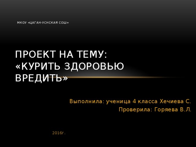 МКОУ «Цаган-Уснская СОШ»    Проект на тему:  «Курить здоровью вредить» Выполнила: ученица 4 класса Хечиева С. Проверила: Горяева В.Л. 2016г.