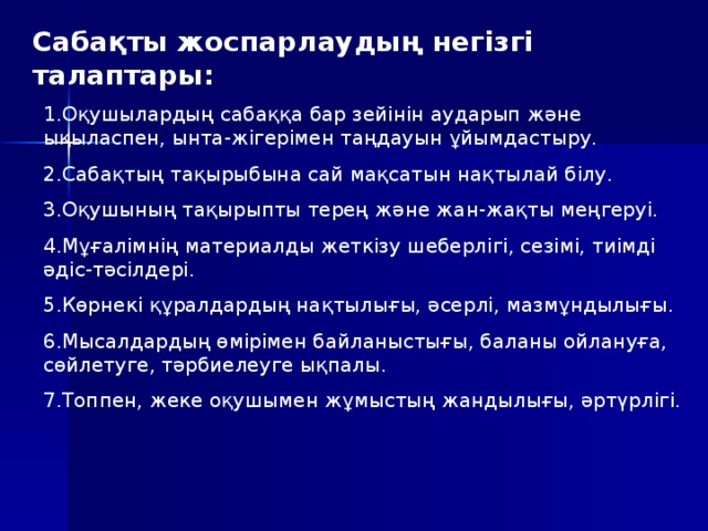 Сабақты жоспарлаудың негізгі талаптары: 1.Оқушылардың сабаққа бар зейінін аударып және ықыласпен, ынта-жігерімен таңдауын ұйымдастыру. 2.Сабақтың тақырыбына сай мақсатын нақтылай білу. 3.Оқушының тақырыпты терең және жан-жақты меңгеруі. 4.Мұғалімнің материалды жеткізу шеберлігі, сезімі, тиімді әдіс-тәсілдері. 5.Көрнекі құралдардың нақтылығы, әсерлі, мазмұндылығы. 6.Мысалдардың өмірімен байланыстығы, баланы ойлануға, сөйлетуге, тәрбиелеуге ықпалы. 7.Топпен, жеке оқушымен жұмыстың жандылығы, әртүрлігі.