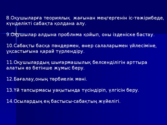 8.Оқушыларға теориялық жағынан меңгергенін іс-тәжірибеде, күнделікті сабақта қолдана алу. 9.Оқушылар алдына проблнма қойып, оны ізденіске бастау. 10.Сабақты басқа пәндермен, өнер салаларымен үйлесіміне, ұқсастығына қарай түрлендіру. 11.Оқушылардың шығармашылық белсенділігін арттыра алатын өз бетінше жұмыс беру. 12.Бағалау,оның тәрбиелік мәні. 13.Үй тапсырмасы уақытында түсіндіріп, үлгісін беру. 14.Осылардың ең бастысы-сабақтың жүйелігі.