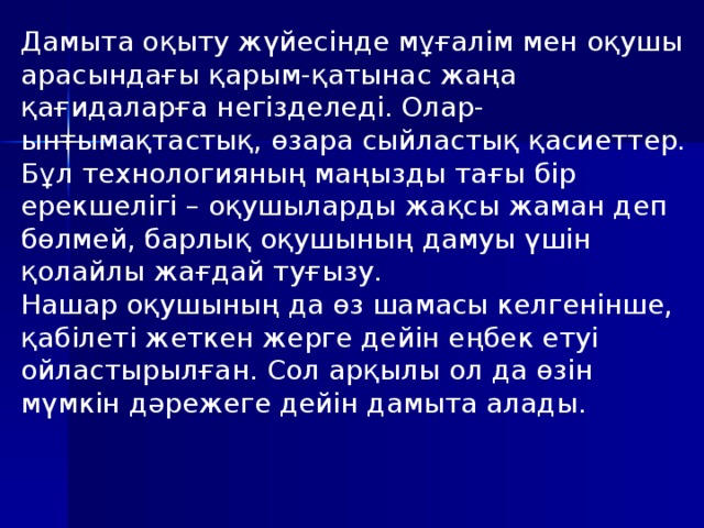 Дамыта оқыту жүйесінде мұғалім мен оқушы арасындағы қарым-қатынас жаңа қағидаларға негізделеді. Олар-ынтымақтастық, өзара сыйластық қасиеттер. Бұл технологияның маңызды тағы бір ерекшелігі – оқушыларды жақсы жаман деп бөлмей, барлық оқушының дамуы үшін қолайлы жағдай туғызу. Нашар оқушының да өз шамасы келгенінше, қабілеті жеткен жерге дейін еңбек етуі ойластырылған. Сол арқылы ол да өзін мүмкін дәрежеге дейін дамыта алады.