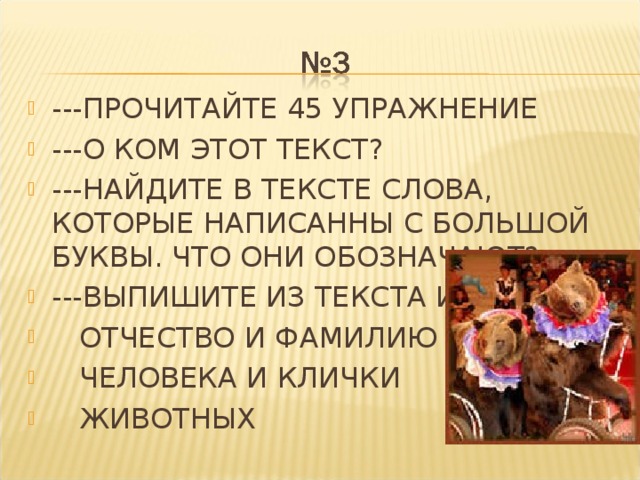 ---ПРОЧИТАЙТЕ 45 УПРАЖНЕНИЕ ---О КОМ ЭТОТ ТЕКСТ? ---НАЙДИТЕ В ТЕКСТЕ СЛОВА, КОТОРЫЕ НАПИСАННЫ С БОЛЬШОЙ БУКВЫ. ЧТО ОНИ ОБОЗНАЧАЮТ? ---ВЫПИШИТЕ ИЗ ТЕКСТА ИМЯ,  ОТЧЕСТВО И ФАМИЛИЮ  ЧЕЛОВЕКА И КЛИЧКИ  ЖИВОТНЫХ