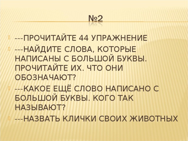 ---ПРОЧИТАЙТЕ 44 УПРАЖНЕНИЕ ---НАЙДИТЕ СЛОВА, КОТОРЫЕ НАПИСАНЫ С БОЛЬШОЙ БУКВЫ. ПРОЧИТАЙТЕ ИХ. ЧТО ОНИ ОБОЗНАЧАЮТ? ---КАКОЕ ЕЩЁ СЛОВО НАПИСАНО С БОЛЬШОЙ БУКВЫ. КОГО ТАК НАЗЫВАЮТ? ---НАЗВАТЬ КЛИЧКИ СВОИХ ЖИВОТНЫХ