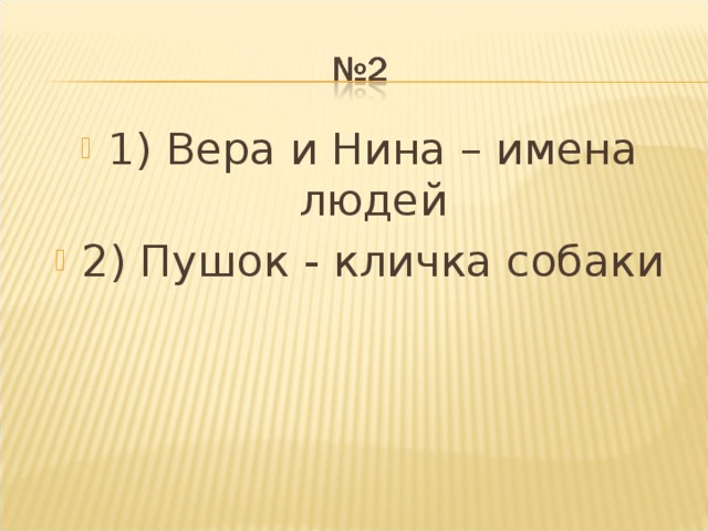 1) Вера и Нина – имена людей 2) Пушок - кличка собаки