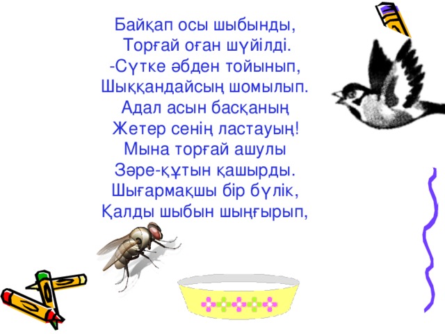 Байқап осы шыбынды,  Торғай оған шүйілді. -Сүтке әбден тойынып, Шыққандайсың шомылып. Адал асын басқаның Жетер сенің ластауың! Мына торғай ашулы Зәре-құтын қашырды. Шығармақшы бір бүлік, Қалды шыбын шыңғырып,