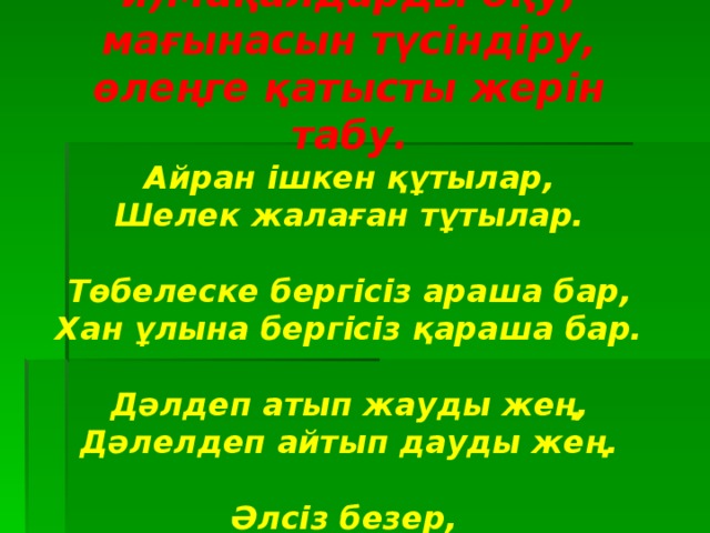 и)Мақалдарды оқу, мағынасын түсіндіру, өлеңге қатысты жерін табу. Айран ішкен құтылар, Шелек жалаған тұтылар.  Төбелеске бергісіз араша бар, Хан ұлына бергісіз қараша бар.  Дәлдеп атып жауды жең, Дәлелдеп айтып дауды жең.  Әлсіз безер, Әлсіздің алқымын әркім езер.