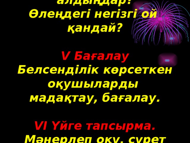 Өлеңнен қандай ғибрат алдыңдар? Өлеңдегі негізгі ой қандай?  V Бағалау Белсенділік көрсеткен оқушыларды мадақтау, бағалау.  VI Үйге тапсырма. Мәнерлеп оқу, сурет салу, әңгіме жазу.