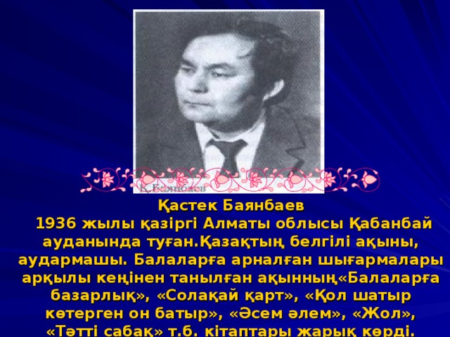 Қастек Баянбаев  1936 жылы қазіргі Алматы облысы Қабанбай ауданында туған.Қазақтың белгілі ақыны, аудармашы. Балаларға арналған шығармалары арқылы кеңінен танылған ақынның«Балаларға базарлық», «Солақай қарт», «Қол шатыр көтерген он батыр», «Әсем әлем», «Жол», «Тәтті сабақ» т.б. кітаптары жарық көрді.