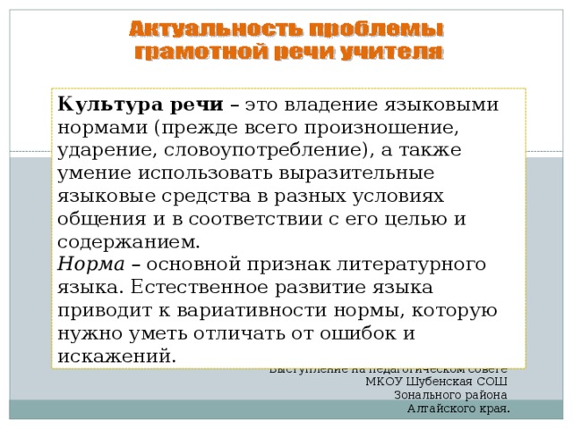 Культура речи – это владение языковыми нормами (прежде всего произношение, ударение, словоупотребление), а также умение использовать выразительные языковые средства в разных условиях общения и в соответствии с его целью и содержанием. Норма – основной признак литературного языка. Естественное развитие языка приводит к вариативности нормы, которую нужно уметь отличать от ошибок и искажений. Неверова О.И., учитель начальных классов. Выступление на педагогическом совете МКОУ Шубенская СОШ Зонального района Алтайского края.