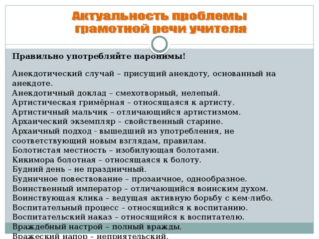 Правильно употребляйте паронимы!      Анекдотический случай – присущий анекдоту, основанный на анекдоте.  Анекдотичный доклад – смехотворный, нелепый.  Артистическая гримёрная – относящаяся к артисту.  Артистичный мальчик – отличающийся артистизмом.  Архаический экземпляр – свойственный старине.  Архаичный подход - вышедший из употребления, не соответствующий новым взглядам, правилам.  Болотистая местность – изобилующая болотами.  Кикимора болотная – относящаяся к болоту.  Будний день – не праздничный.  Будничное повествование – прозаичное, однообразное.  Воинственный император – отличающийся воинским духом.  Воинствующая клика – ведущая активную борьбу с кем-либо.  Воспитательный процесс – относящийся к воспитанию.  Воспитательский наказ – относящийся к воспитателю.  Враждебный настрой – полный вражды. Вражеский напор – неприятельский.