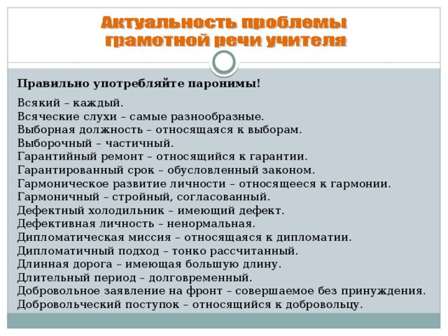 Правильно употребляйте паронимы!  Всякий – каждый.  Всяческие слухи – самые разнообразные.  Выборная должность – относящаяся к выборам.  Выборочный – частичный.  Гарантийный ремонт – относящийся к гарантии.  Гарантированный срок – обусловленный законом.  Гармоническое развитие личности – относящееся к гармонии.  Гармоничный – стройный, согласованный.  Дефектный холодильник – имеющий дефект.  Дефективная личность – ненормальная.  Дипломатическая миссия – относящаяся к дипломатии.  Дипломатичный подход – тонко рассчитанный.  Длинная дорога – имеющая большую длину.  Длительный период – долговременный.  Добровольное заявление на фронт – совершаемое без принуждения.  Добровольческий поступок – относящийся к добровольцу.