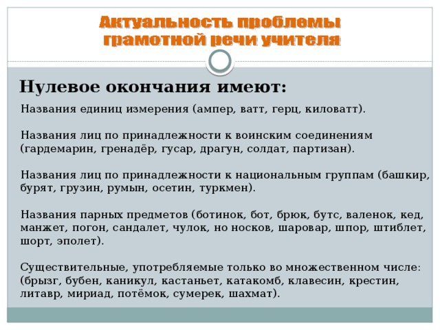 Нулевое окончания имеют: Названия единиц измерения (ампер, ватт, герц, киловатт). Названия лиц по принадлежности к воинским соединениям (гардемарин, гренадёр, гусар, драгун, солдат, партизан). Названия лиц по принадлежности к национальным группам (башкир, бурят, грузин, румын, осетин, туркмен). Названия парных предметов (ботинок, бот, брюк, бутс, валенок, кед, манжет, погон, сандалет, чулок, но носков, шаровар, шпор, штиблет, шорт, эполет). Существительные, употребляемые только во множественном числе: (брызг, бубен, каникул, кастаньет, катакомб, клавесин, крестин, литавр, мириад, потёмок, сумерек, шахмат).