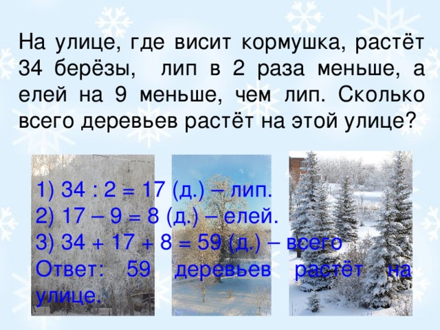 На улице, где висит кормушка, растёт 34 берёзы, лип в 2 раза меньше, а елей на 9 меньше, чем лип. Сколько всего деревьев растёт на этой улице? 1) 34 : 2 = 17 (д.) – лип. 2) 17 – 9 = 8 (д.) – елей. 3) 34 + 17 + 8 = 59 (д.) – всего Ответ: 59 деревьев растёт на улице.