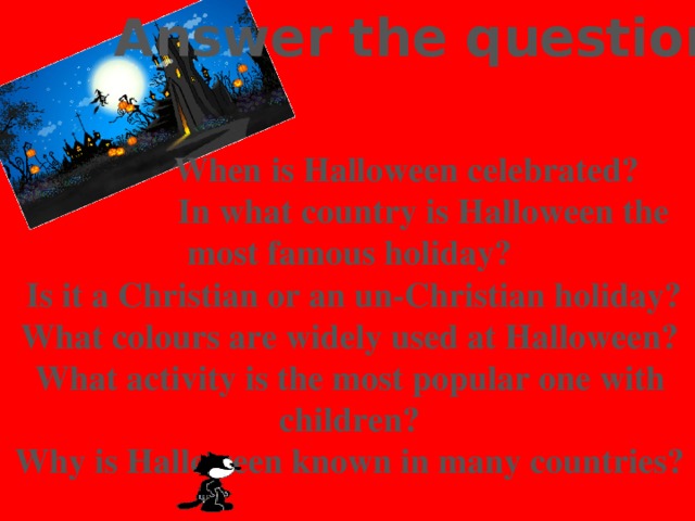 Answer the questions:    When is Halloween celebrated?  In what country is Halloween the most famous holiday?  Is it a Christian or an un-Christian holiday? What colours are widely used at Halloween? What activity is the most popular one with children? Why is Halloween known in many countries?