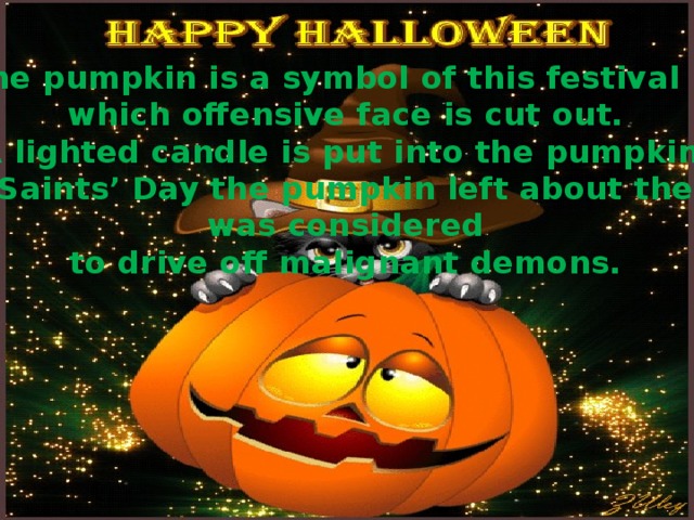 The pumpkin is a symbol of this festival in which offensive face is cut out. A lighted candle is put into the pumpkin. On All Saints’ Day the pumpkin left about the house was considered to drive off malignant demons.