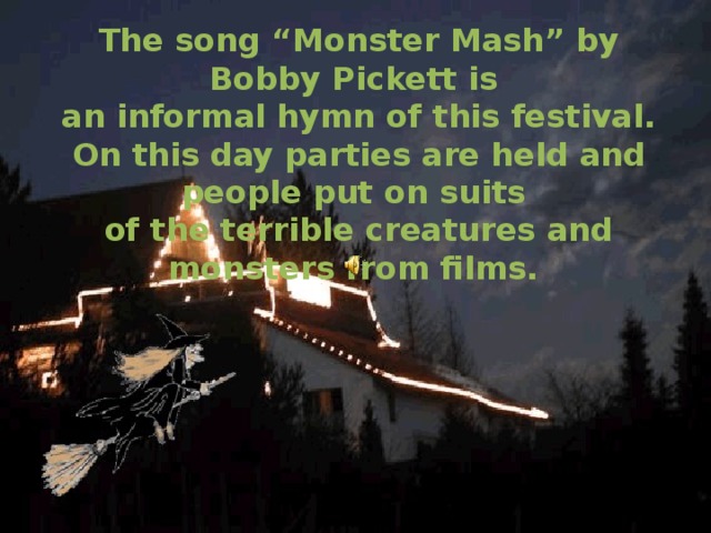 The song “Monster Mash” by Bobby Pickett is an informal hymn of this festival. On this day parties are held and people put on suits of the terrible creatures and monsters from films.