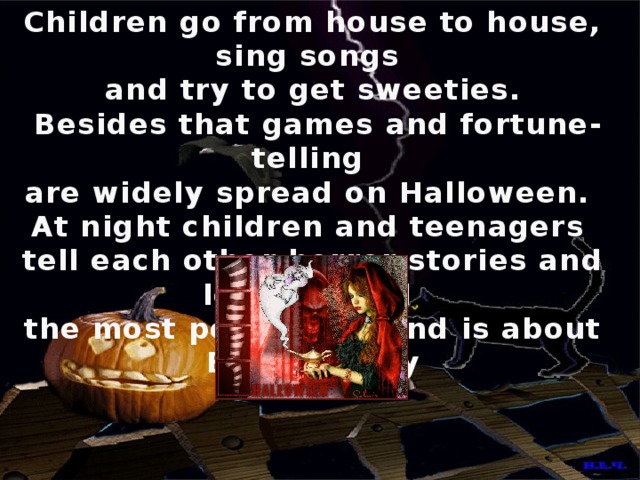 Children go from house to house, sing songs and try to get sweeties.  Besides that games and fortune-telling are widely spread on Halloween. At night children and teenagers tell each other horror stories and legends and the most popular legend is about Bloody Mary