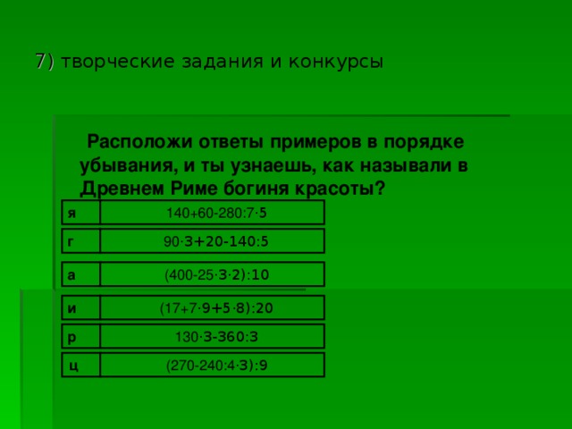 7 ) творческие задания и конкурсы  Расположи ответы примеров в порядке убывания, и ты узнаешь, как называли в Древнем Риме богиня красоты?  я 140+60-280:7 · 5 90 · 3+20-140:5 г (400-25 · 3 · 2):10 а (17+7 · 9+5 · 8):20 и 130 · 3-360:3 р ц (270-240:4 · 3):9