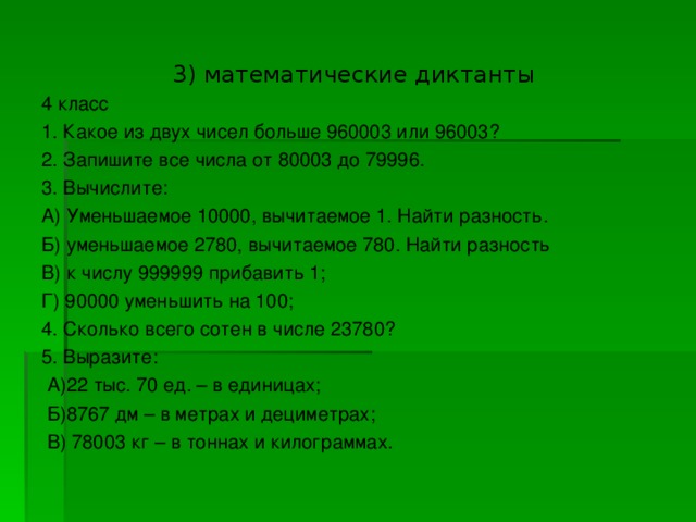 3) математические диктанты 4 класс 1. Какое из двух чисел больше 960003 или 96003? 2. Запишите все числа от 80003 до 79996. 3. Вычислите: А) Уменьшаемое 10000, вычитаемое 1. Найти разность. Б) уменьшаемое 2780, вычитаемое 780. Найти разность В) к числу 999999 прибавить 1; Г) 90000 уменьшить на 100; 4. Сколько всего сотен в числе 23780? 5. Выразите:  А)22 тыс. 70 ед. – в единицах;  Б)8767 дм – в метрах и дециметрах;  В) 78003 кг – в тоннах и килограммах.