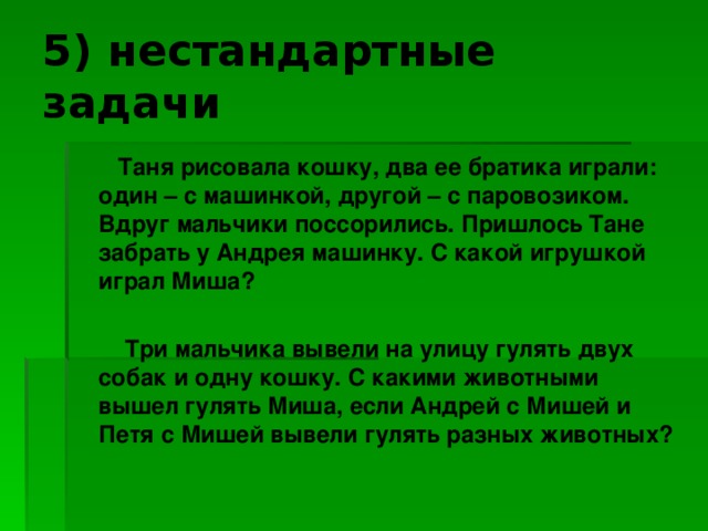 5) нестандартные задачи  Таня рисовала кошку, два ее братика играли: один – с машинкой, другой – с паровозиком. Вдруг мальчики поссорились. Пришлось Тане забрать у Андрея машинку. С какой игрушкой играл Миша?   Три мальчика вывели на улицу гулять двух собак и одну кошку. С какими животными вышел гулять Миша, если Андрей с Мишей и Петя с Мишей вывели гулять разных животных?