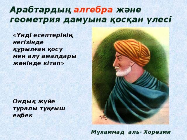 Арабтардың алгебра  және геометрия дамуына қосқан үлесі «Үнді есептерінің негізінде құрылған қосу мен алу амалдары жөнінде кітап»    Ондық жүйе туралы тұңғыш еңбек     Мұхаммад аль- Хорезми