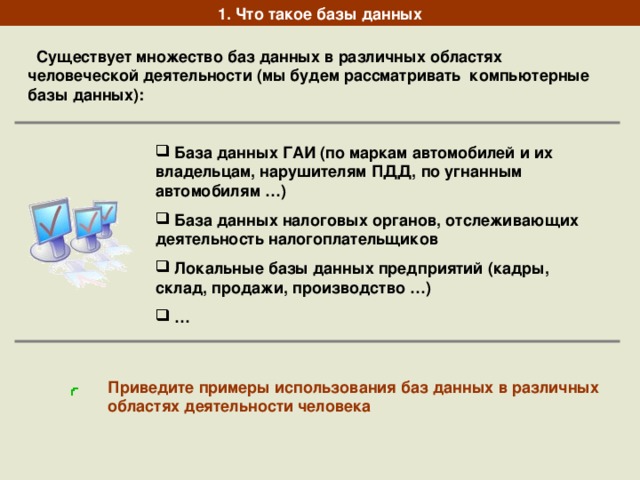 1. Что такое базы данных  Существует множество баз данных в различных областях человеческой деятельности (мы будем рассматривать компьютерные базы данных):  База данных ГАИ (по маркам автомобилей и их владельцам, нарушителям ПДД, по угнанным автомобилям …)  База данных налоговых органов, отслеживающих деятельность налогоплательщиков  Локальные базы данных предприятий (кадры, склад, продажи, производство …) … Приведите примеры использования баз данных в различных областях деятельности человека