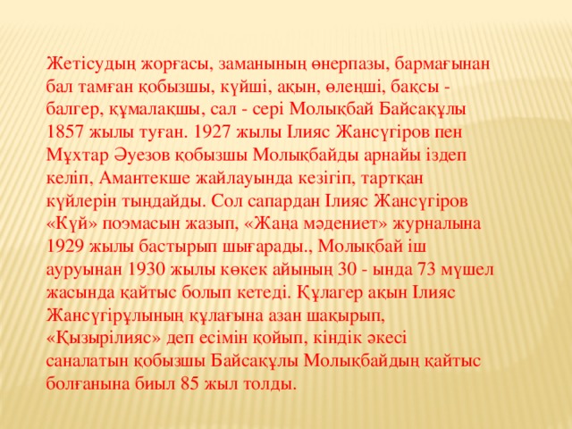 Жетісудың жорғасы, заманының өнерпазы, бармағынан бал тамған қобызшы, күйші, ақын, өлеңші, бақсы - балгер, құмалақшы, сал - сері Молықбай Байсақұлы 1857 жылы туған. 1927 жылы Ілияс Жансүгіров пен Мұхтар Әуезов қобызшы Молықбайды арнайы іздеп келіп, Амантекше жайлауында кезігіп, тартқан күйлерін тыңдайды. Сол сапардан Ілияс Жансүгіров «Күй» поэмасын жазып, «Жаңа мәдениет» журналына 1929 жылы бастырып шығарады., Молықбай іш ауруынан 1930 жылы көкек айының 30 - ында 73 мүшел жасында қайтыс болып кетеді. Құлагер ақын Ілияс Жансүгірұлының құлағына азан шақырып, «Қызырілияс» деп есімін қойып, кіндік әкесі саналатын қобызшы Байсақұлы Молықбайдың қайтыс болғанына биыл 85 жыл толды.