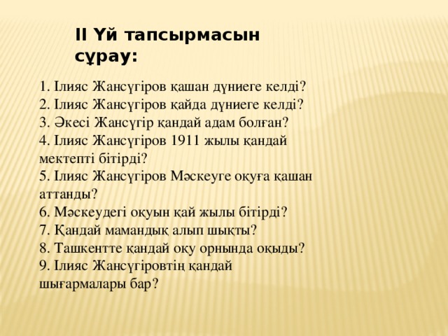 ІІ Үй тапсырмасын сұрау:   1. Ілияс Жансүгіров қашан дүниеге келді?  2. Ілияс Жансүгіров қайда дүниеге келді?  3. Әкесі Жансүгір қандай адам болған?  4. Ілияс Жансүгіров 1911 жылы қандай мектепті бітірді?  5. Ілияс Жансүгіров Мәскеуге оқуға қашан аттанды?  6. Мәскеудегі оқуын қай жылы бітірді?  7. Қандай мамандық алып шықты?  8. Ташкентте қандай оқу орнында оқыды?  9. Ілияс Жансүгіровтің қандай шығармалары бар?