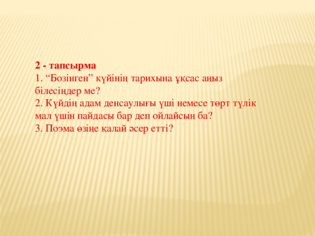 2 - тапсырма  1. “Бозінген” күйінің тарихына ұқсас аңыз білесіңдер ме?  2. Күйдің адам денсаулығы үші немесе төрт түлік мал үшін пайдасы бар деп ойлайсың ба?  3. Поэма өзіңе қалай әсер етті?