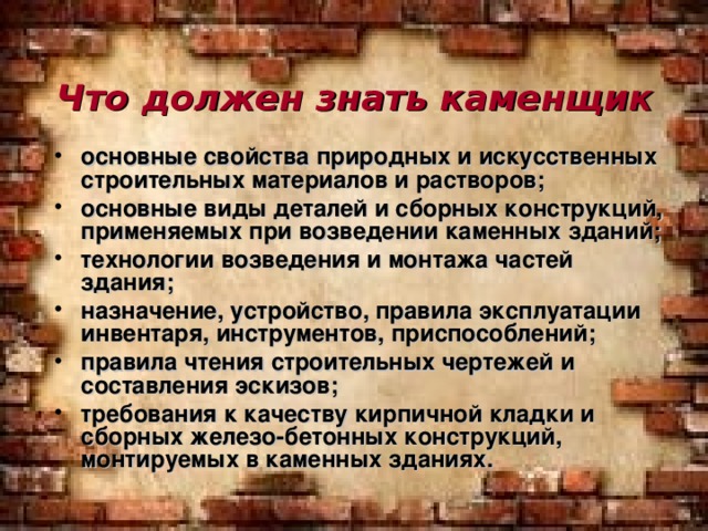 Что должен знать каменщик основные свойства природных и искусственных строительных материалов и растворов; основные виды деталей и сборных конструкций, применяемых при возведении каменных зданий; технологии возведения и монтажа частей здания; назначение, устройство, правила эксплуатации инвентаря, инструментов, приспособлений; правила чтения строительных чертежей и составления эскизов; требования к качеству кирпичной кладки и сборных железо-бетонных конструкций, монтируемых в каменных зданиях.