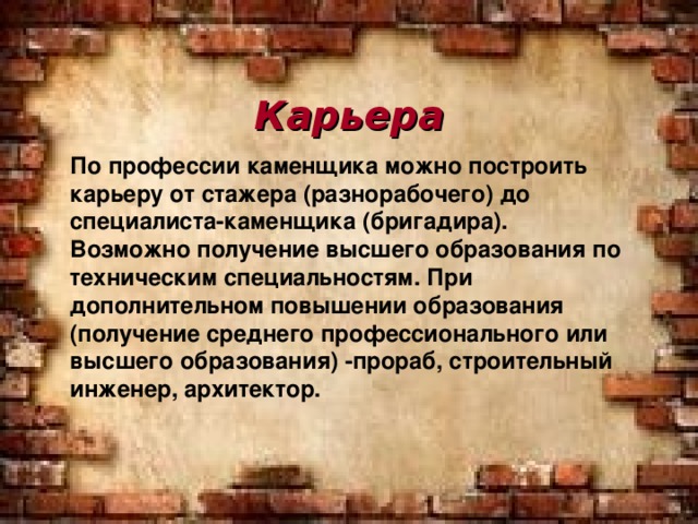 Карьера По профессии каменщика можно построить карьеру от стажера (разнорабочего) до специалиста-каменщика (бригадира). Возможно получение высшего образования по техническим специальностям. При дополнительном повышении образования (получение среднего профессионального или высшего образования) -прораб, строительный инженер, архитектор.