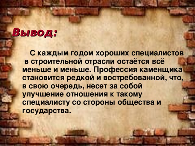 Вывод:  С каждым годом хороших специалистов в строительной отрасли остаётся всё меньше и меньше. Профессия каменщика становится редкой и востребованной, что, в свою очередь, несет за собой улучшение отношения к такому специалисту со стороны общества и государства.