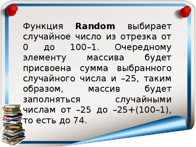 Функция Random выбирает случайное число из отрезка от 0 до 100–1. Очередному элементу массива будет присвоена сумма выбранного случайного числа и –25, таким образом, массив будет заполняться случайными числам от –25 до –25+(100–1), то есть до 74.