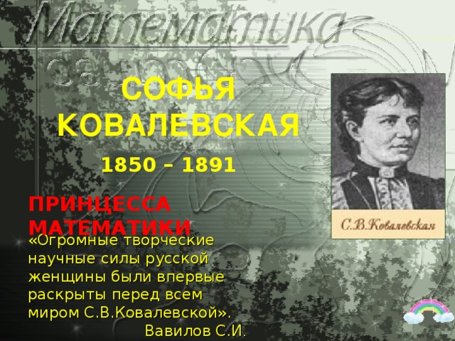 СОФЬЯ КОВАЛЕВСКАЯ 1850 – 1891 ПРИНЦЕССА МАТЕМАТИКИ «Огромные творческие научные силы русской женщины были впервые раскрыты перед всем миром С.В.Ковалевской». Вавилов С.И .