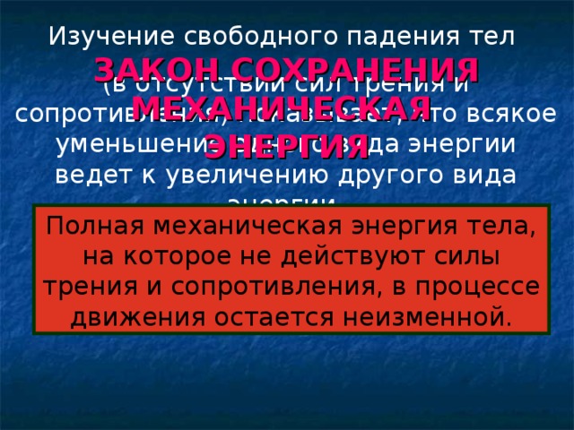 Изучение свободного падения тел (в отсутствии сил трения и сопротивления) показывает, что всякое уменьшение одного вида энергии ведет к увеличению другого вида энергии. ЗАКОН СОХРАНЕНИЯ МЕХАНИЧЕСКАЯ  ЭНЕРГИЯ Полная механическая энергия тела, на которое не действуют силы трения и сопротивления, в процессе движения остается неизменной.