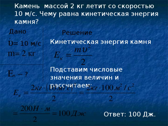 Камень массой 2 кг летит со скоростью 10 м/с. Чему равна кинетическая энергия камня? Дано: Решение : υ = 10 м/с  Кинетическая энергия камня m = 2 кг Подставим числовые значения величин и рассчитаем: Е к –  ?  Ответ: 100 Дж.