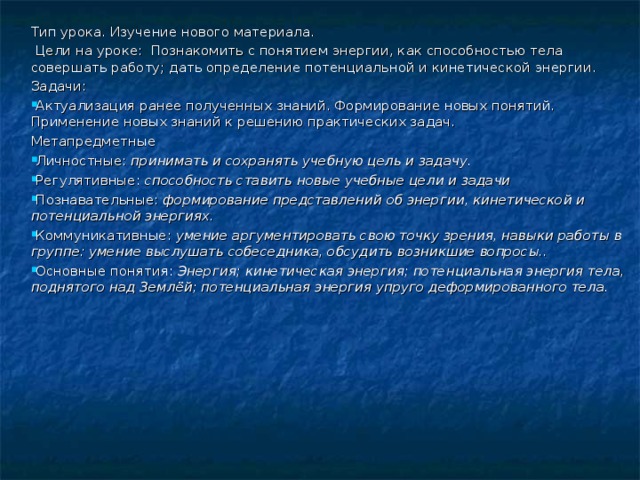 Тип урока. Изучение нового материала.  Цели на уроке: Познакомить с понятием энергии, как способностью тела совершать работу; дать определение потенциальной и кинетической энергии. Задачи: Актуализация ранее полученных знаний. Формирование новых понятий. Применение новых знаний к решению практических задач. Метапредметные