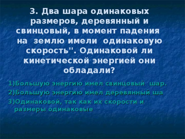 3. Два шара одинаковых размеров, деревянный и свинцовый, в момент падения на землю имели одинаковую скорость''. Одинаковой ли кинетической энергией они обладали? 1)Большую энергию имел свинцовый шар. 2)Большую энергию имел деревянный ша 3)Одинаковой, так как их скорости и размеры одинаковые