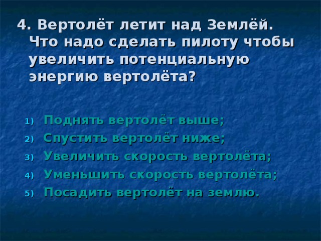 4. Вертолёт летит над Землёй. Что надо сделать пилоту чтобы увеличить потенциальную энергию вертолёта?