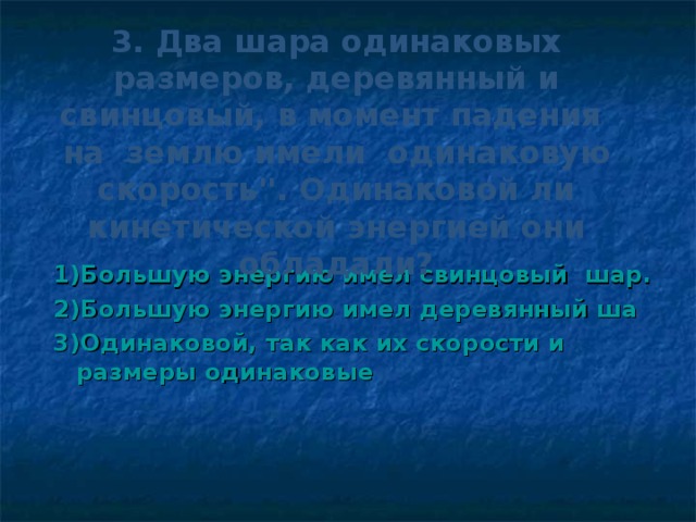 3. Два шара одинаковых размеров, деревянный и свинцовый, в момент падения на землю имели одинаковую скорость''. Одинаковой ли кинетической энергией они обладали? 1)Большую энергию имел свинцовый шар. 2)Большую энергию имел деревянный ша 3)Одинаковой, так как их скорости и размеры одинаковые