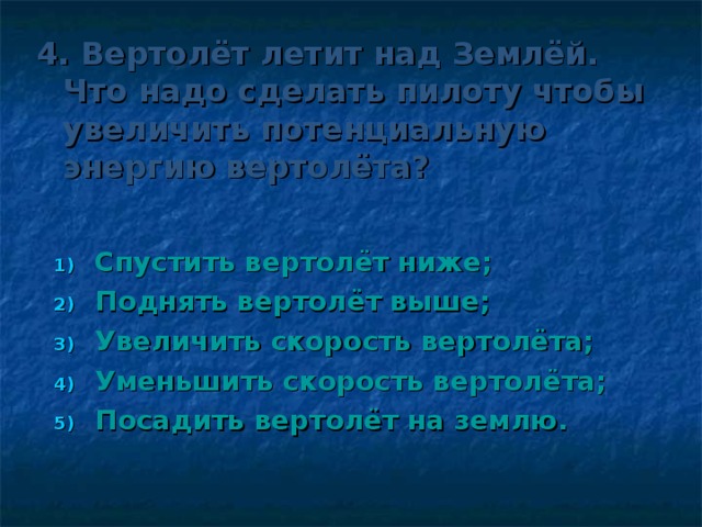 4. Вертолёт летит над Землёй. Что надо сделать пилоту чтобы увеличить потенциальную энергию вертолёта?